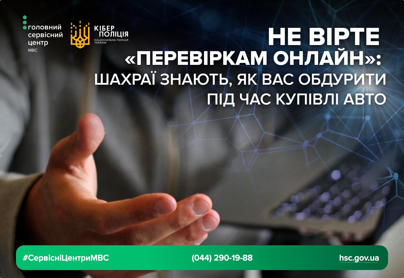 Інфографіка з попередженням про шахрайство під час купівлі авто.  На темному фоні з віртуальною мережею зображена рука людини, яка тягнеться до ноутбука. У верхньому лівому куті розташовані логотипи Головного сервісного центру МВС та Кіберполіції.  Великий білий текст на зображенні гласить: "НЕ ВІРТЕ «ПЕРЕВІРКАМ ОНЛАЙН»: ШАХРАЇ ЗНАЮТЬ, ЯК ВАС ОБДУРИТИ ПІД ЧАС КУПІВЛІ АВТО".  У нижній зеленій смузі вказані хештег #СервісніЦентриМВС, телефонний номер 044 290 19 88 та адреса офіційного сайту hsc.gov.ua.