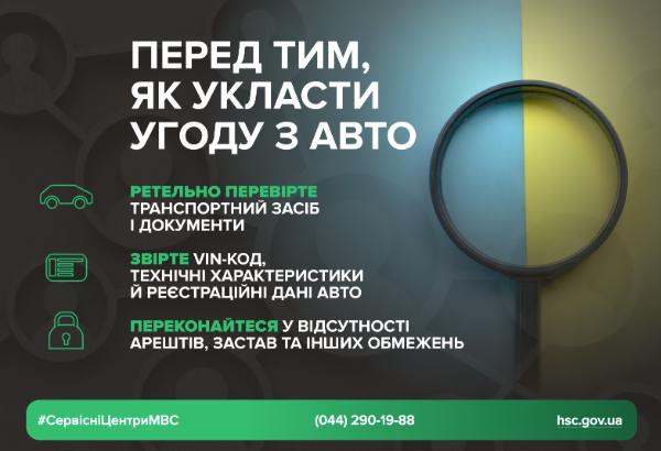 Інфографіка з трьома правилами перевірки авто перед угодою. Плакат виконаний у синіх, жовтих та зелених тонах. У центрі зображено збільшувальне скло, що розділяє жовто-блакитний фон. Напис великими літерами говорить: "ПЕРЕД ТИМ, ЯК УКЛАСТИ УГОДУ З АВТО". Нижче перераховано три правила перевірки: "РЕТЕЛЬНО ПЕРЕВІРТЕ ТРАНСПОРТНИЙ ЗАСІБ І ДОКУМЕНТИ", "ЗВІРТЕ VIN-КОД, ТЕХНІЧНІ ХАРАКТЕРИСТИКИ Й РЕЄСТРАЦІЙНІ ДАНІ АВТО", "ПЕРЕКОНАЙТЕСЯ У ВІДСУТНОСТІ АРЕШТІВ, ЗАСТАВ ТА ІНШИХ ОБМЕЖЕНЬ". У нижній частині вказані хештег #СервісніЦентриМВС, телефонний номер 0442901988 та адреса сайту hsc.gov.ua.