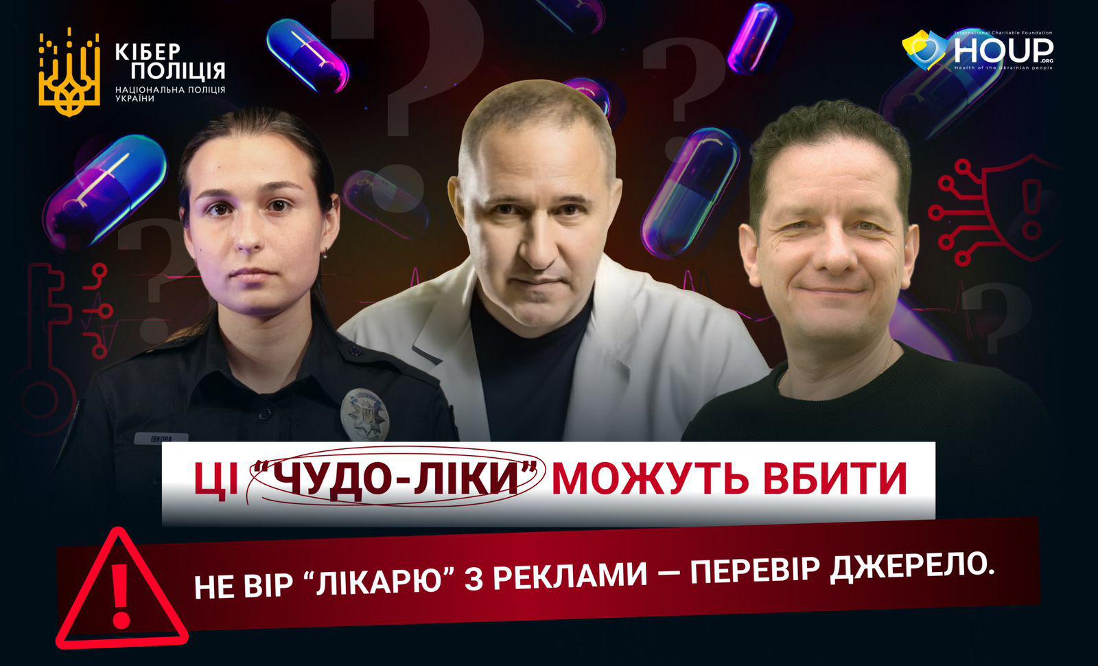 Інформаційний плакат про небезпеку реклами "чудо-ліків" та шахрайства. Плакат виконаний на темному фоні з елементами кібертематики (ключі, капсули ліків, знаки питання). У верхній частині розташовані логотипи Кіберполіції та HOUP. На плакаті зображені три особи: жінка у формі поліції ліворуч (Валерія Івкова), чоловік у білому медичному халаті в центрі (Борис Тодуров) та чоловік у темному одязі праворуч (Сергій Сошинський). Великий напис червоно-білими літерами по центру: "ЦІ "ЧУДО-ЛІКИ" МОЖУТЬ ВБИТИ". Внизу плаката розташоване попередження: "НЕ ВІР "ЛІКАРЮ" З РЕКЛАМИ – ПЕРЕВІР ДЖЕРЕЛО." Перед ним знак оклику у трикутнику.
