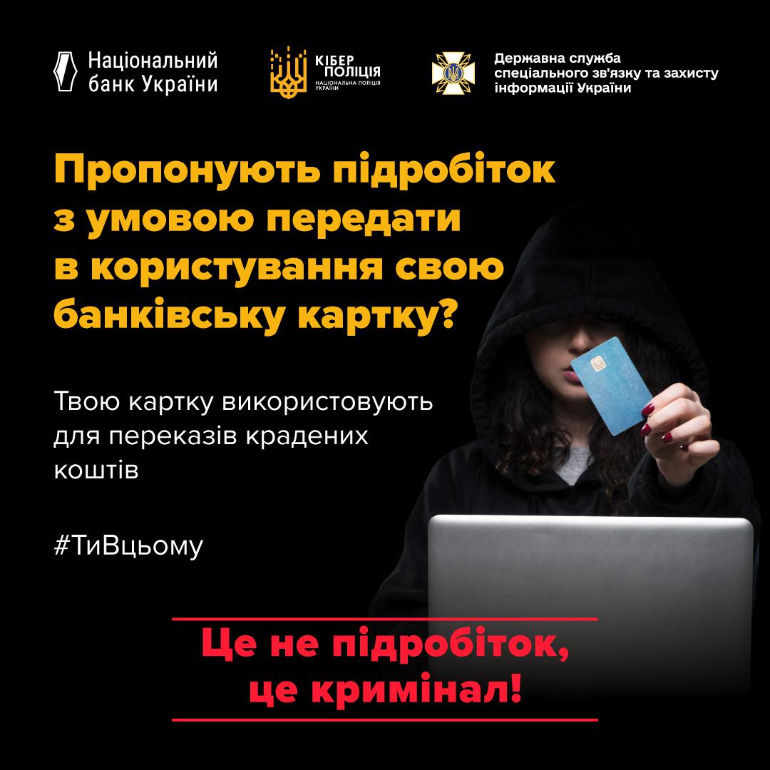 Інформаційний плакат про небезпеку стати "грошовим мулом" (фінансовим спільником). Плакат виконаний у темно-синіх та жовтих тонах. У верхній частині розташовані логотипи Національного банку України, Кіберполіції та Державної служби спеціального зв'язку та захисту інформації України. У центрі зображено людину в чорному худі, що закриває обличчя капюшоном та тримає у витягнутій руці синю банківську картку. Перед нею стоїть ноутбук. Великий напис жовтими літерами запитує: "Пропонують підробіток з умовою передати в користування свою банківську картку?". Нижче текст: "Твою картку використовують для переказів крадених коштів. #ТиВЦьому". Унизу плаката червоним кольором підкреслено: "Це не підробіток, це кримінал!".