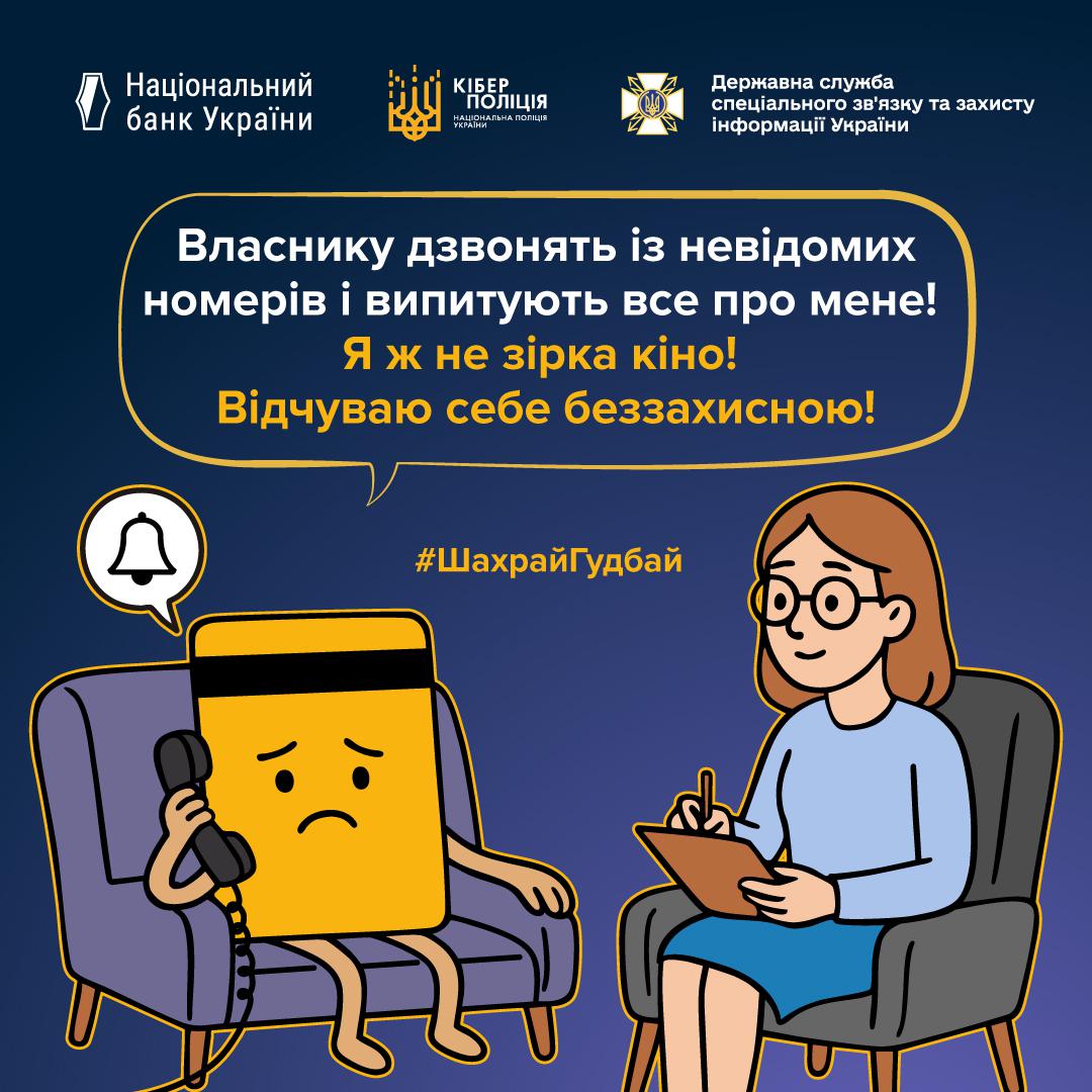 Інформаційний плакат про платіжну безпеку на темно-синьому фоні з логотипами Національного банку України, Кіберполіції та Держспецзв'язку у верхній частині. У центрі зображена жовта банківська картка з засмученим обличчям, яка сидить у фіолетовому кріслі та тримає біля вуха телефонну слухавку. Над нею видно білу іконку дзвоника. Навпроти неї у сірому кріслі сидить жінка-психолог в окулярах та блакитному одязі, яка робить записи у блокноті. У великій хмарці над ними розміщено текст: Власнику дзвонять із невідомих номерів і випитують все про мене! Я ж не зірка кіно! Відчуваю себе беззахисною! Посередині додано жовтий хештег ШахрайГудбай.