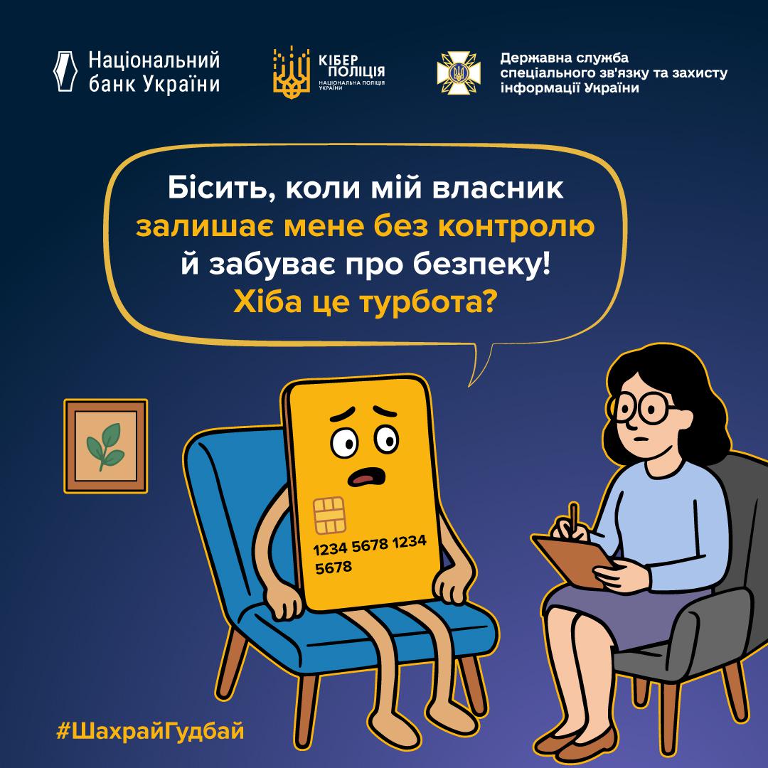 Інформаційний плакат на темно-синьому фоні з логотипами Національного банку України, Кіберполіції та Держспецзв'язку у верхній частині. У центрі зображена жовта банківська картка з роздратованим обличчям, яка сидить у блакитному кріслі. Навпроти неї у сірому кріслі сидить жінка-психолог у блакитній кофті та окулярах, яка робить записи у блокноті. У великій хмарці над ними розміщено текст: Бісить, коли мій власник залишає мене без контролю й забуває про безпеку! Хіба це турбота? У нижньому лівому куті розміщено жовтий хештег ШахрайГудбай.