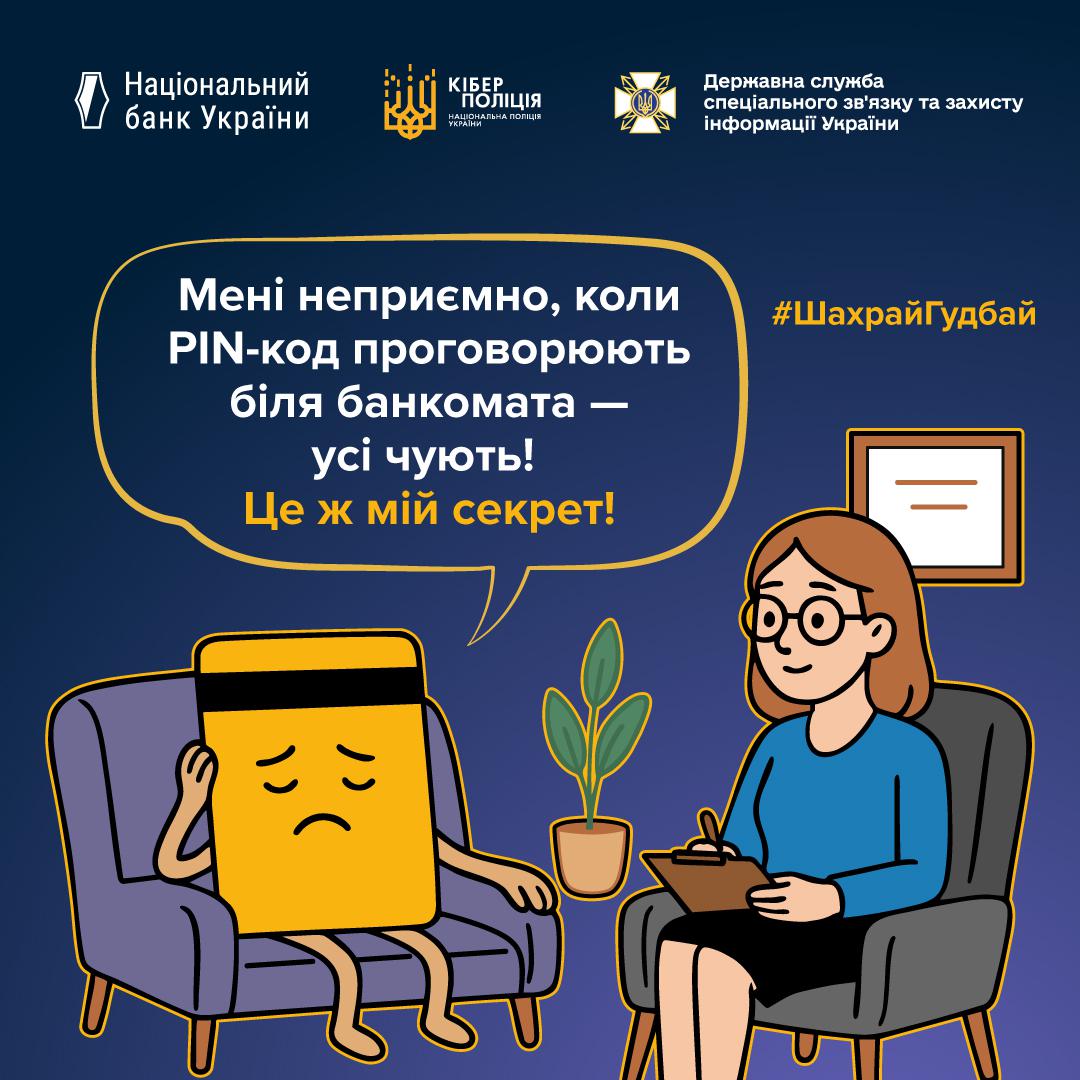 Інформаційний плакат про платіжну безпеку на темно-синьому фоні з логотипами Національного банку України, Кіберполіції та Держспецзв'язку у верхній частині. У центрі зображена жовта банківська картка з засмученим обличчям, яка сидить у фіолетовому кріслі та тримається рукою за голову. Навпроти неї у сірому кріслі сидить жінка-психолог в окулярах та синьому одязі, яка робить записи у блокноті. У великій хмарці над ними розміщено текст: Мені неприємно, коли PIN-код проговорюють біля банкомата — усі чують! Це ж мій секрет! У правому верхньому куті розміщено жовтий хештег ШахрайГудбай.