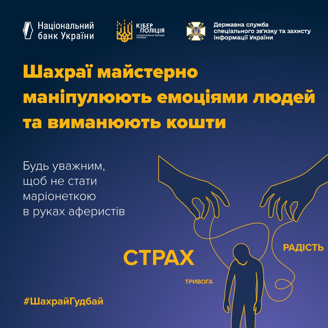 Інформаційний плакат на темно-синьому фоні з логотипами Національного банку України, Кіберполіції та Держспецзв’язку у верхній частині. Жовтий заголовок повідомляє, що шахраї майстерно маніпулюють емоціями людей та виманюють кошти. Білий текст закликає бути уважними, щоб не стати маріонеткою в руках аферистів. Праворуч зображено контур людини, якою за допомогою ниток керують великі руки. Поруч написані слова: Страх, Тривога та Радість. У нижньому лівому куті розміщено хештег ШахрайГудбай.