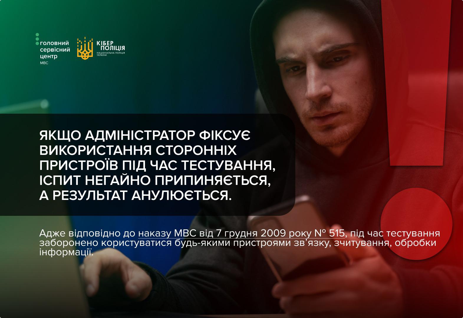 Інформаційне зображення від Головного сервісного центру МВС та Кіберполіції. На темному фоні зображено чоловіка в чорному худі з капюшоном, який зосереджено дивиться в екран смартфона. Праворуч розміщено великий червоний знак оклику. Поверх фотографії білим кольором написано: Якщо адміністратор фіксує використання сторонніх пристроїв під час тестування, іспит негайно припиняється, а результат анулюється. Нижче наведено уточнення: Адже відповідно до наказу МВС від 7 грудня 2009 року номер 515, під час тестування заборонено користуватися будь-якими пристроями зв’язку, зчитування, обробки інформації. У верхньому лівому куті розташовані логотипи державних установ.