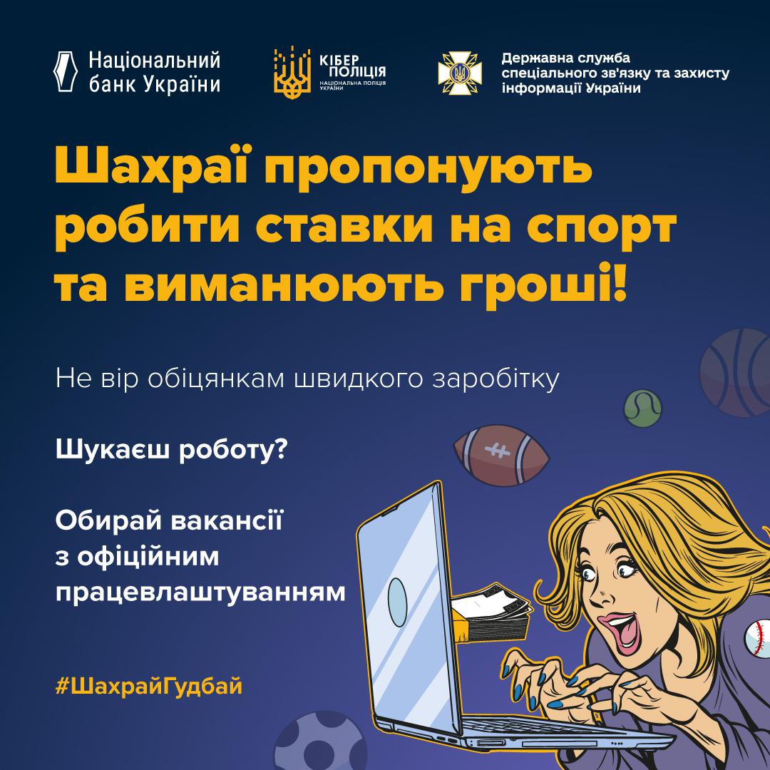 Інформаційний плакат на темно-синьому фоні. У верхній частині розміщено логотипи Національного банку України, Кіберполіції та Держспецзв’язку. Великий жовтий заголовок повідомляє: Шахраї пропонують робити ставки на спорт та виманюють гроші! Нижче білим кольором написано: Не вір обіцянкам швидкого заробітку. Також є порада: Шукаєш роботу? Обирай вакансії з офіційним працевлаштуванням. Праворуч зображена жінка, яка із захватом дивиться в екран ноутбука, з-за якого виглядає пачка грошей. На фоні намальовані м’ячі для різних видів спорту. У нижньому куті розміщено жовтий хештег ШахрайГудбай.