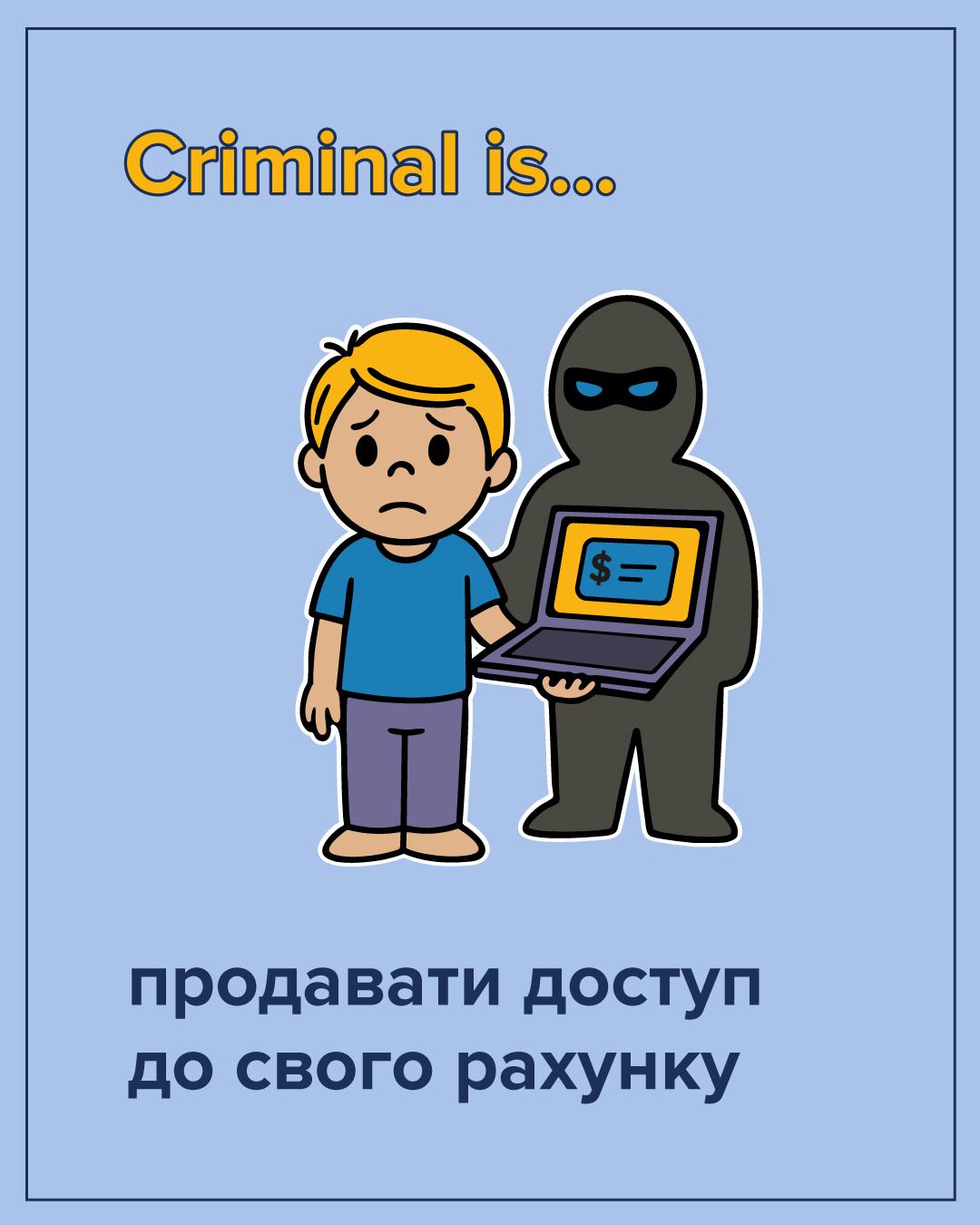 На ілюстрації на світло-блакитному фоні зображено двох персонажів. Зліва стоїть засмучений хлопець у блакитній футболці та фіолетових штанах. Справа від нього зображено силует людини у чорному одязі та масці, що нагадує грабіжника. Шахрай тримає в руках відкритий ноутбук, на екрані якого видно значок долара. У верхній частині зображення розташований напис жовтими літерами: Criminal is... У нижній частині розміщено великий темно-синій текст: продавати доступ до свого рахунку. Всі елементи малюнка мають чіткий чорний контур.