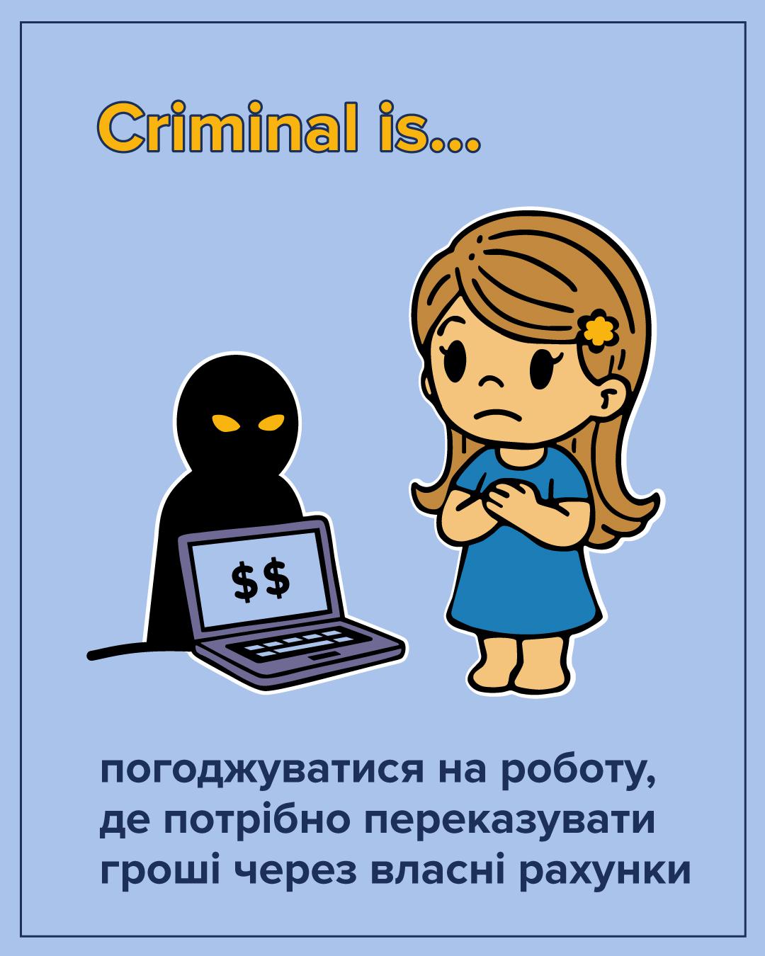 На ілюстрації на світло-блакитному фоні зображено двох персонажів. Справа стоїть занепокоєна дівчинка з рудим волоссям, одягнена у синю сукню. Вона притискає руки до грудей. Зліва від неї зображено темний силует людини, обличчя якої приховане, а очі світяться жовтим кольором. Силует сидить за відкритим ноутбуком, на екрані якого зображено два знаки долара. У верхній частині зображення розташований напис жовтими літерами: Criminal is... У нижній частині розміщено великий темно-синій текст: погоджуватися на роботу, де потрібно переказувати гроші через власні рахунки. Всі елементи малюнка мають чіткий чорний контур.