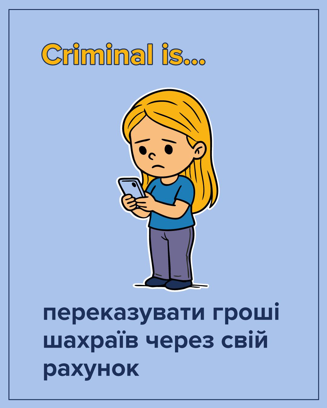 На ілюстрації на світло-блакитному фоні зображено засмучену дівчинку з довгим русявим волоссям. Вона одягнена у блакитну футболку та фіолетові штани. Дівчинка тримає в руках смартфон і з тривогою дивиться на його екран. У верхній частині зображення розташований напис жовтими літерами: Criminal is... У нижній частині розміщено великий темно-синій текст: переказувати гроші шахраїв через свій рахунок. Усі елементи малюнка мають чіткий чорний контур.