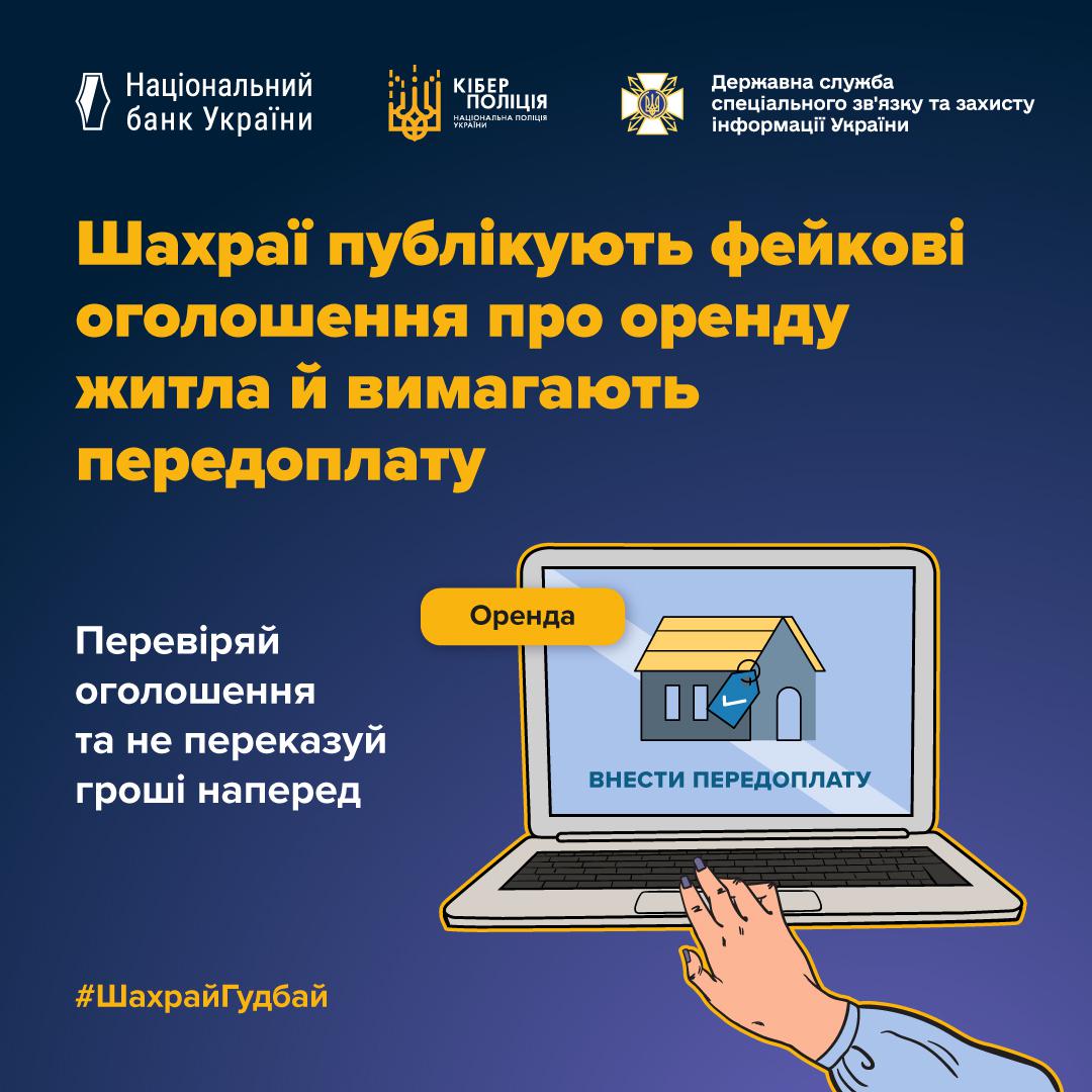 На ілюстрації на темно-синьому фоні зображено відкритий ноутбук. На його екрані розміщено оголошення про оренду будинку з кнопкою Внести передоплату. Поверх екрана виведена жовта плашка з написом Оренда. До клавіатури ноутбука тягнеться жіноча рука. У верхній частині плаката розміщено великий жовтий та білий текст: Шахраї публікують фейкові оголошення про оренду житла й вимагають передоплату. Зліва від ноутбука додано пораду білими літерами: Перевіряй оголошення та не переказуй гроші наперед. У нижній частині додано хештег ШахрайГудбай. У самому верху плаката розташовані логотипи Національного банку України, Кіберполіції та Державної служби спеціального зв’язку та захисту інформації України.