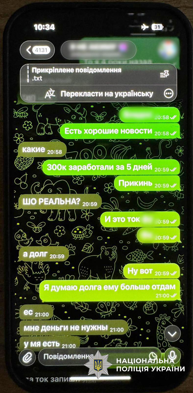  На фотографії зображено екран смартфона з відкритим чатом у месенджері Telegram. Листування ведеться мовою, схожою на російську. У повідомленнях співрозмовники обговорюють заробіток грошей. Зокрема, видно фрази про те, що вдалося заробити 300 тисяч за 5 днів, та згадки про повернення боргів.  Повідомлення відправника підсвічені яскраво-зеленим кольором, а відповіді іншого учасника чату — сірим. На фоні чату зображені контурні малюнки тварин і рослин. У верхній частині екрана відображається час 10:34 та іконка літака, що свідчить про увімкнений режим польоту.  У нижній частині зображення додано білий логотип Національної поліції України з відповідним підписом. Світлина ілюструє переписку, яка може бути доказом у справі про фінансові махінації або незаконні прибутки.