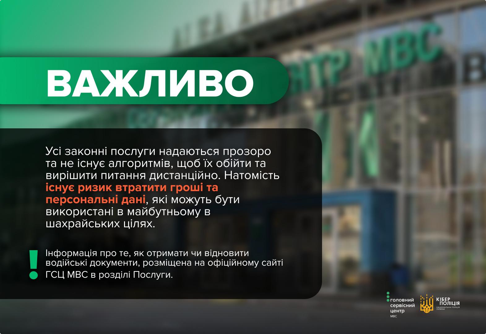 На графічному зображенні представлено інформаційний банер у зелених та темних тонах, на фоні якого розміщено розмите фото будівлі сервісного центру МВС із великим написом на скляному фасаді. У верхній лівій частині на зеленій плашці білими літерами написано слово Важливо. У центральній частині на темному фоні розміщено текст про те, що всі законні послуги надаються прозоро і не існує способів їх обійти або вирішити питання дистанційно. Попереджається про ризик втрати грошей та персональних даних, які можуть бути використані шахраями. Нижче додано інформацію, що порядок отримання чи відновлення водійських документів розміщено на офіційному сайті Головного сервісного центру МВС у розділі Послуги. Зліва від цього тексту стоїть зелений знак оклику, а в нижньому правому куті знаходяться логотипи Головного сервісного центру МВС та Кіберполіції України. Зображення закликає громадян користуватися лише офіційними джерелами інформації.