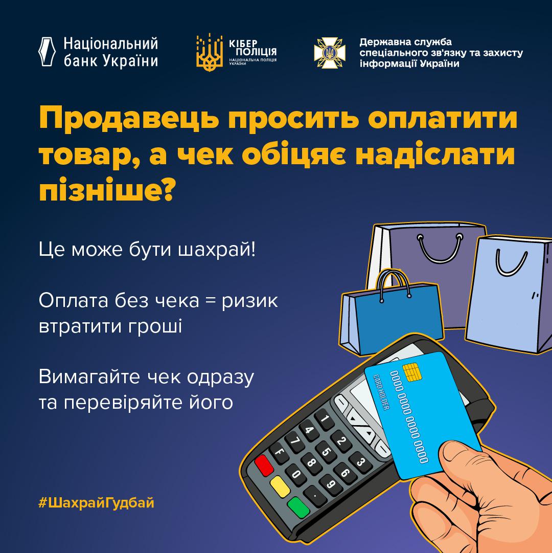 На графічному плакаті квадратної форми із синьо-фіолетовим градієнтним фоном розміщено текстову інформацію та малюнки. У верхньому рядку зліва направо нанесено три логотипи з підписами: Національний банк України, Кіберполіція та Державна служба спеціального зв'язку та захисту інформації України. По центру зліва великими жовтими літерами написано заголовок: Продавець просить оплатити товар, а чек обіцяє надіслати пізніше? Під ним білим шрифтом додано три текстові блоки: Це може бути шахрай! Оплата без чека = ризик втратити гроші, а також Вимагайте чек одразу та перевіряйте його. У нижньому лівому куті жовтим кольором написано хетштег ШахрайГудбай. У правій нижній частині зображено руку, яка прикладає блакитну банківську картку до чорного платіжного термінала, а поруч намальовано три паперові пакети для покупок фіолетового та блакитного кольорів. Всі елементи малюнка мають чіткі контури, а освітлення є рівномірним.