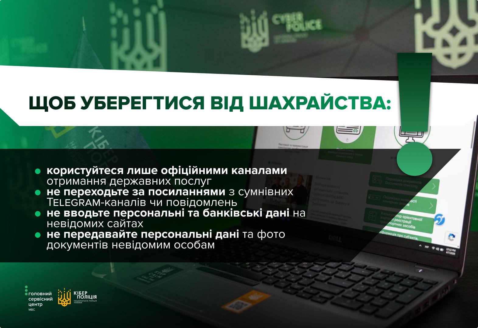 Інформаційне зображення у зелених та темних тонах, де на передньому плані праворуч видно відкритий чорний ноутбук, на екрані якого відображається вебсторінка з різними іконками послуг та текстовими блоками. У верхній частині на великій білій плашці нанесено зелений заголовок великими літерами: ЩОБ УБЕРЕГТИСЯ ВІД ШАХРАЙСТВА:. Справа над ноутбуком вертикально розміщено великий зелений знак оклику, що переходить у стрілку, спрямовану вниз. У лівій частині на чорному напівпрозорому тлі міститься список із чотирьох пунктів із зеленими круглими маркерами. Текст білими літерами закликає користуватися лише офіційними каналами отримання державних послуг, не переходити за посиланнями з сумнівних TELEGRAM-каналів чи повідомлень, не вводити персональні та банківські дані на невідомих сайтах, а також не передавати персональні дані та фото документів невідомим особам. У лівому нижньому кутку розміщено логотипи Головного сервісного центру МВС та Кіберполіції.