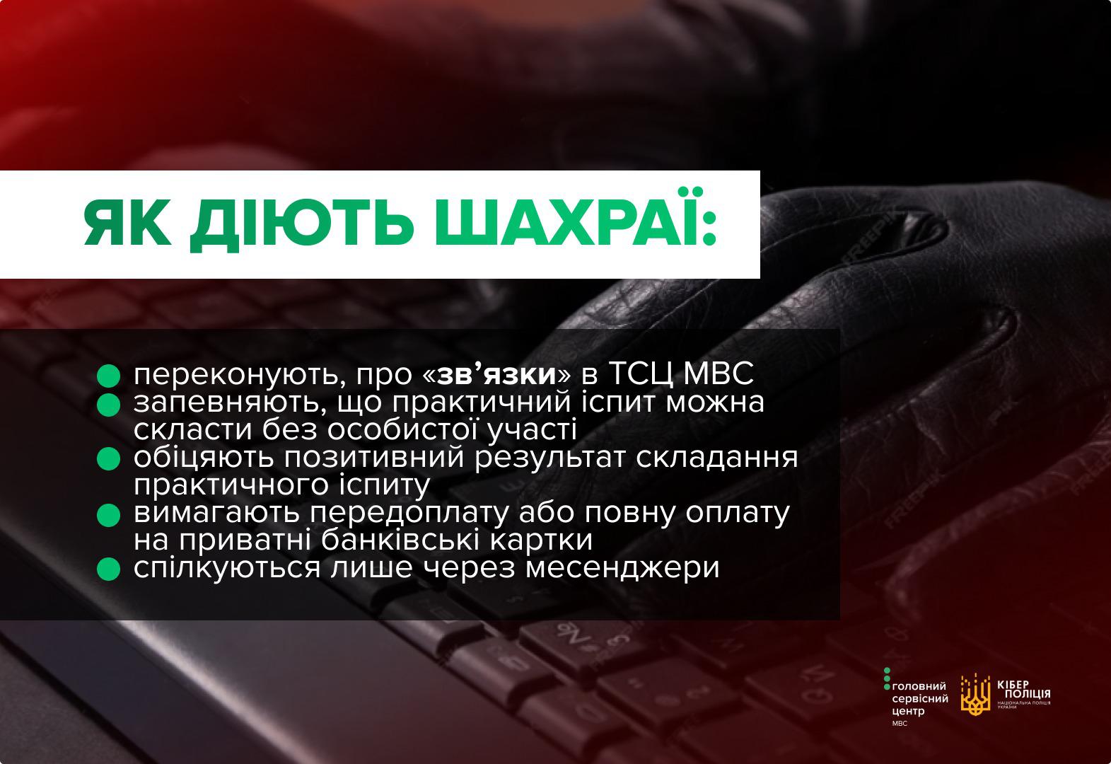 Інформаційне зображення на затіненому темному тлі, де на задньому плані видно руку в чорній шкіряній рукавичці, що лежить на клавіатурі комп'ютера. У верхній лівій частині на білій плашці великими зеленими літерами написано заголовок: ЯК ДІЮТЬ ШАХРАЇ:. Нижче на напівпрозорому чорному прямокутнику розміщено список із п'яти пунктів, кожен з яких позначений зеленим круглим маркером. Текст списку білими літерами розповідає, що зловмисники переконують про зв'язки в ТСЦ МВС, запевняють, що практичний іспит можна скласти без особистої участі, обіцяють позитивний результат складання практичного іспиту, вимагають передоплату або повну оплату на приватні банківські картки, а також спілкуються лише через месенджери. У правому нижньому кутку розміщено два невеликі логотипи: Головного сервісного центру МВС та Кіберполіції Національної поліції України із золотавим тризубом. Лівий верхній кут зображення підсвічений червоним кольором.