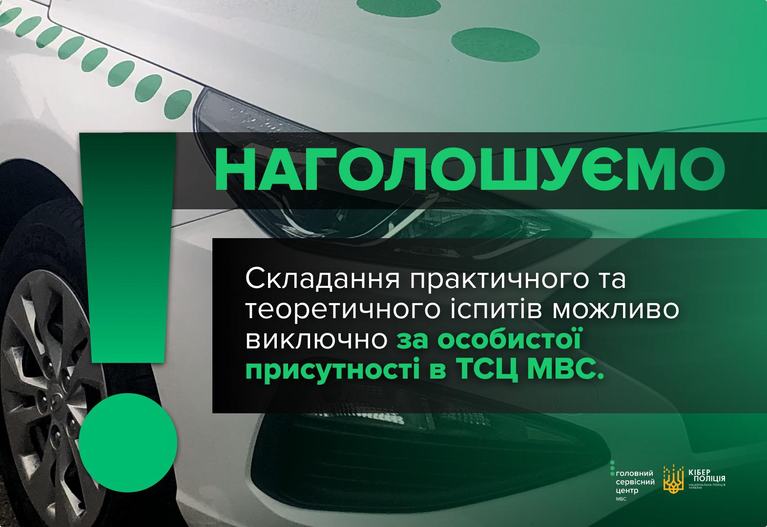нформаційне зображення, на якому в лівій частині на тлі великого зеленого знака оклику зображено передню ліву частину білого автомобіля, видно фару, частину колеса та капота із зеленими круглими наклейками. По центру на темно-зеленому напівпрозорому фоні великими зеленими літерами написано слово: НАГОЛОШУЄМО. Нижче на білій плашці чорними літерами додано текст: Складання практичного та теоретичного іспитів можливо виключно за особистої присутності в ТСЦ МВС. У правому нижньому кутку розміщено два логотипи: Головного сервісного центру МВС та Кіберполіції Національної поліції України із золотавим тризубом. Правий верхній та нижній кути зображення мають зелене забарвлення.