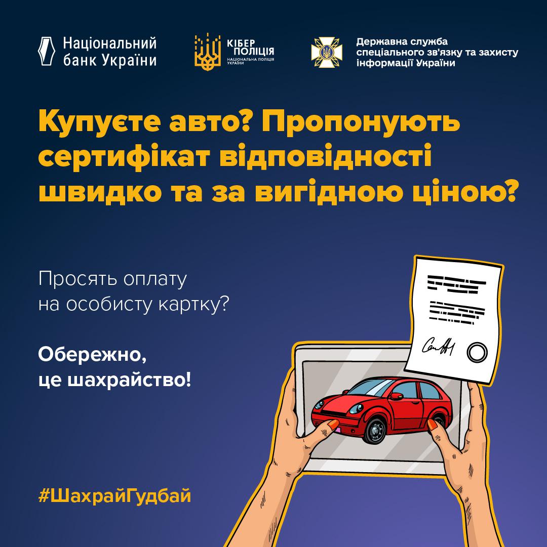 Інформаційне зображення на темно-синьому тлі, у верхній частині якого в один ряд розміщено три білі логотипи з підписами: Національний банк України, Кіберполіція Національної поліції України та Державна служба спеціального зв'язку та захисту інформації України. У центрі великими жовтими літерами написано запитання: Купуєте авто? Пропонують сертифікат відповідності швидко та за вигідною ціною? Нижче білим текстом нанесено фрази: Просять оплату на особисту картку? та Обережно, це шахрайство!. У нижній правій частині зображено малюнок у стилі поп-арт, де дві руки тримають горизонтальний планшет із зображенням червоного легкового автомобіля на екрані. Права рука також тримає паперовий документ із підписом та круглою печаткою, який частково перекриває верхній кут планшета. У нижньому лівому кутку розміщено жовтий хештег ШахрайГудбай.