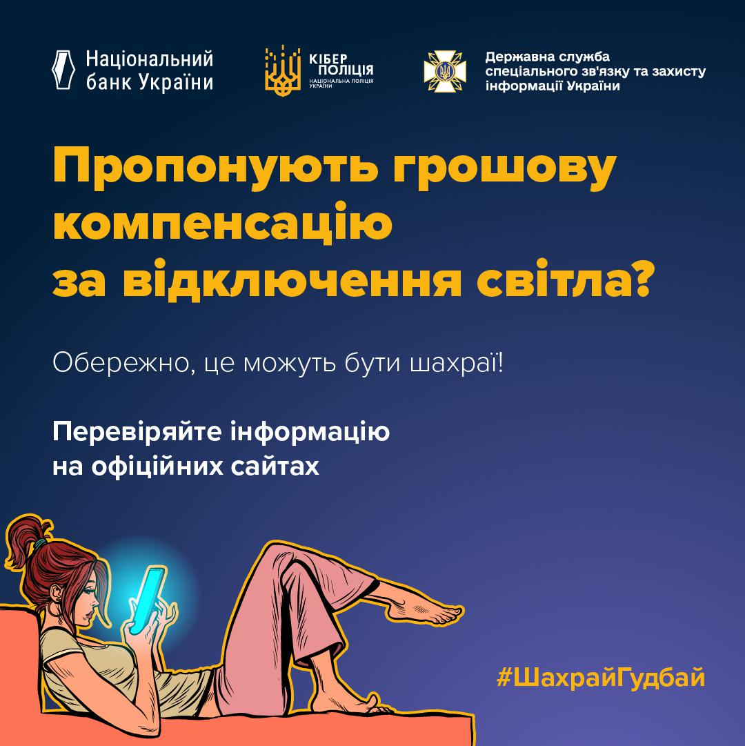 Інформаційний плакат на темно-синьому тлі. У верхній частині розміщені логотипи Національного банку України, Кіберполіції та Державної служби спеціального зв'язку та захисту інформації України.  По центру великим жовтим та білим шрифтом написано текст: Пропонують грошову компенсацію за відключення світла? Обережно, це можуть бути шахраї! Перевіряйте інформацію на офіційних сайтах.  У нижній лівій частині зображено малюнок: дівчина з рудим волоссям лежить на дивані та дивиться в екран смартфона, який світиться блакитним світлом. У нижньому правому куті розміщено жовтий хештег ШахрайГудбай.