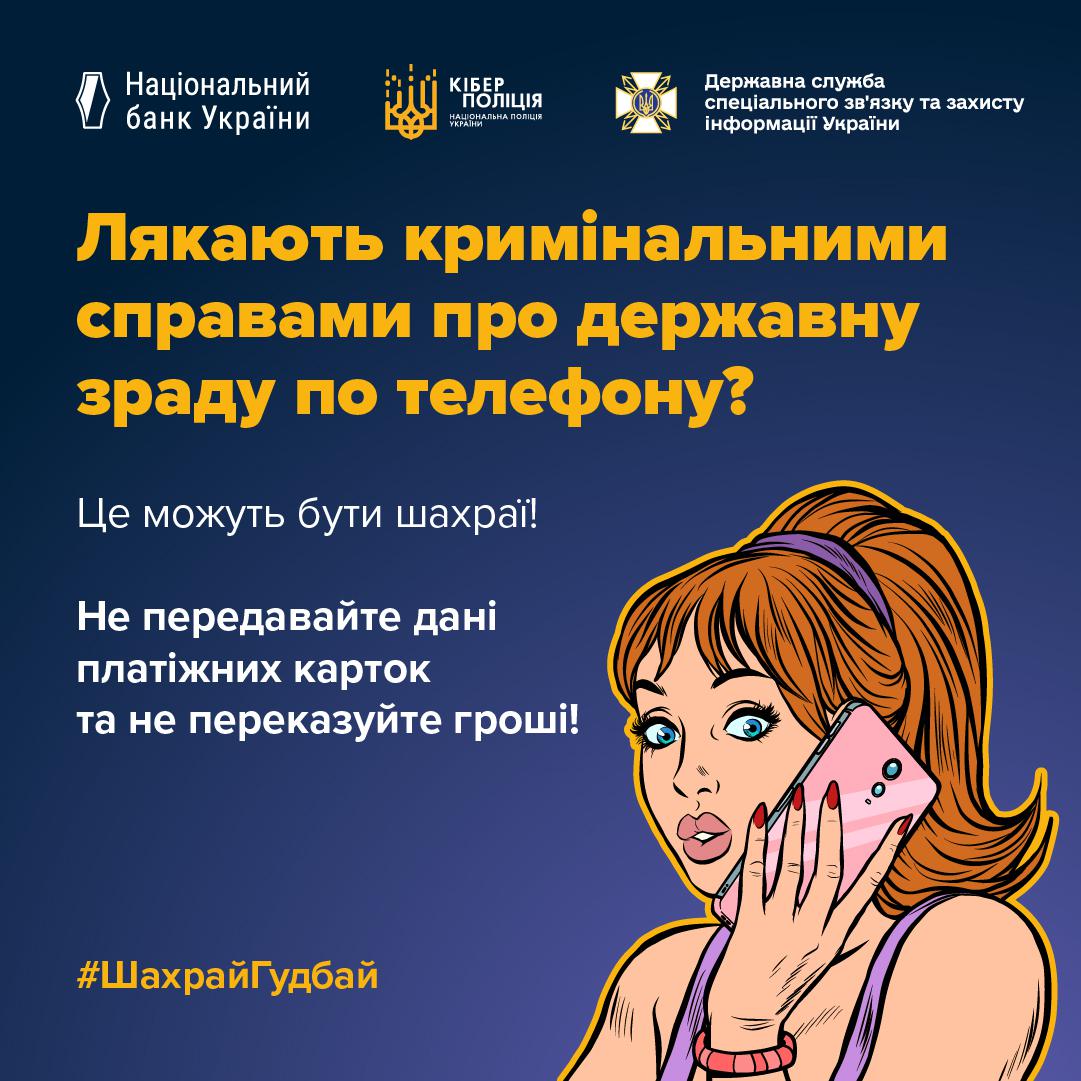Інформаційне зображення на темно-синьому тлі, у верхній частині якого в один ряд розміщено три білі логотипи з підписами: Національний банк України, Кіберполіція Національної поліції України та Державна служба спеціального зв'язку та захисту інформації України. У центрі великими жовтими літерами написано запитання: Лякають кримінальними справами про державну зраду по телефону? Нижче білим текстом нанесено фрази: Це можуть бути шахраї! та Не передавайте дані платіжних карток та не переказуйте гроші!. У правій частині розміщено малюнок у стилі поп-арт із зображенням рудоволосої жінки з пов'язкою у волоссі, яка тримає біля вуха рожевий смартфон і має вираз здивування на обличчі. У нижньому лівому кутку розміщено жовтий хештег ШахрайГудбай.