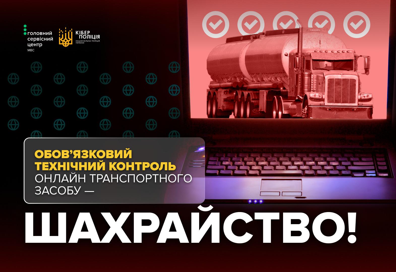 Ілюстрація в темно-червоних та чорних тонах із зображенням відкритого ноутбука. На екрані ноутбука на темно-червоному фоні показано вантажний автомобіль-бензовоз, над яким розміщено п'ять сірих іконок у вигляді галочок у колах. У верхній лівій частині зображення розташовані білі логотипи: "Головний сервісний центр МВС" та "КІБЕРПОЛІЦІЯ НАЦІОНАЛЬНА ПОЛІЦІЯ УКРАЇНИ". Фон за логотипами прикрашений повторюваним візерунком із темно-зелених стилізованих знаків інтернет-глобуса. У лівій частині поверх клавіатури ноутбука накладено текстовий блок у рамці із заокругленими кутами, де перші два рядки написані великими жовтими літерами: "ОБОВ'ЯЗКОВИЙ ТЕХНІЧНИЙ КОНТРОЛЬ". Наступні два рядки білим: "ОНЛАЙН ТРАНСПОРТНОГО ЗАСОБУ —". У нижній частині зображення на чорному фоні великими білими літерами написано: "ШАХРАЙСТВО!".