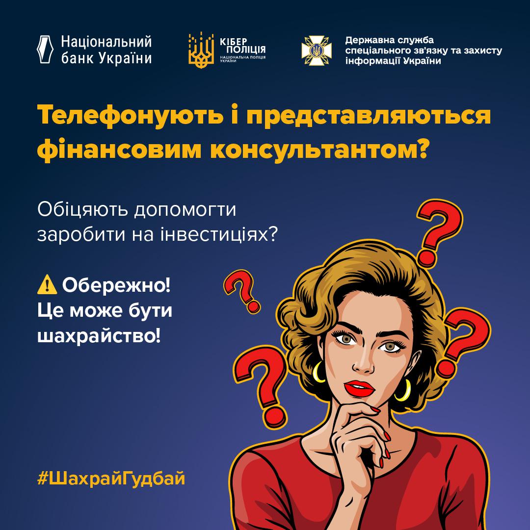 Інформаційне зображення на темно-синьому тлі, у верхній частині якого розташовані три білі логотипи з підписами: Національний банк України, Кіберполіція Національної поліції України та Державна служба спеціального зв'язку та захисту інформації України. У центрі великими жовтими літерами написано заголовок: Телефонують і представляються фінансовим консультантом?. Нижче білим текстом розміщено питання та застереження: Обіцяють допомогти заробити на інвестиціях?, а також знак оклику в жовтому трикутнику і текст: Обережно! Це може бути шахрайство!. У правій частині зображено малюнок у стилі поп-арт із жінкою з хвилястим русявим волоссям у червоній сукні, яка тримає руку біля підборіддя та має замислений вираз обличчя. Навколо жінки розміщено чотири червоні знаки питання. У нижньому лівому кутку розміщено жовтий хештег ШахрайГудбай.