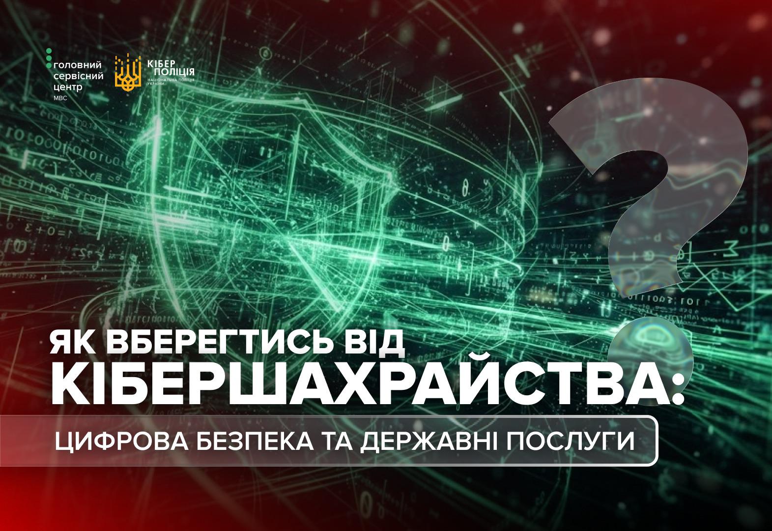 Інформаційне зображення з абстрактним темно-зеленим тлом, на якому зображено цифрові схеми, лінії та формули. У верхньому лівому кутку розміщено два білі логотипи: Головний сервісний центр МВС та Кіберполіція Національної поліції України. У правій частині зображення напівпрозорим сірим кольором наведено великий знак питання. У нижній частині розміщено заголовок білими великими літерами: ЯК ВБЕРЕГТИСЬ ВІД КІБЕРШАХРАЙСТВА:, а під ним у темно-сірій прямокутній рамці із закругленими кутами білий підзаголовок: ЦИФРОВА БЕЗПЕКА ТА ДЕРЖАВНІ ПОСЛУГИ.