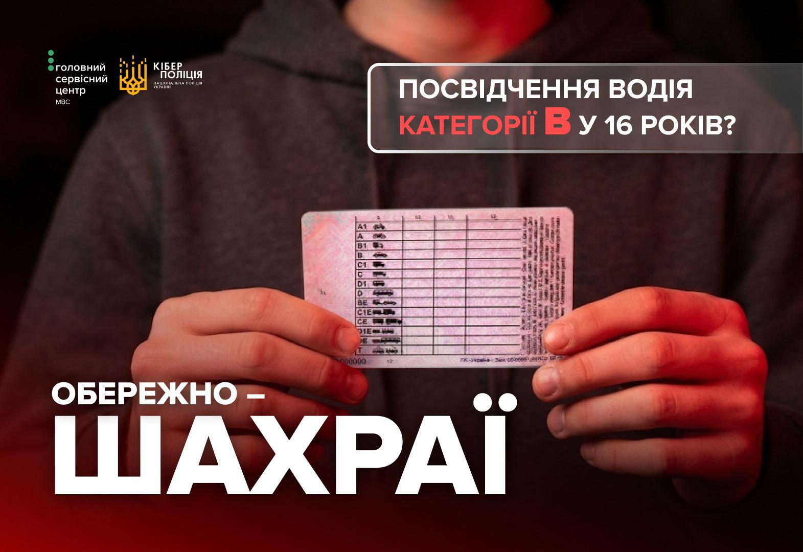 Інформаційне зображення, на тлі якого людина в темно-сірому худі тримає обома руками пластикове водійське посвідчення, повернуте зворотним боком із таблицею категорій. У лівому верхньому кутку розміщено два білі логотипи: Головний сервісний центр МВС та Кіберполіція Національної поліції України. У правому верхньому кутку в напівпрозорій рамці із закругленими кутами знаходиться заголовок: білим текстом ПОСВІДЧЕННЯ ВОДІЯ, червоним КАТЕГОРІЇ B та білим У 16 РОКІВ?. У лівому нижньому кутку великим білим шрифтом написано застереження: ОБЕРЕЖНО — ШАХРАЇ.