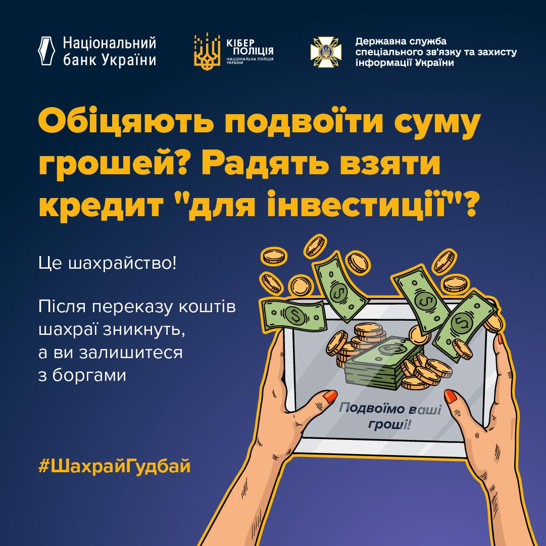 Інформаційне зображення на темно-синьому тлі, у верхній частині якого розташовані три білі логотипи з підписами: Національний банк України, Кіберполіція Національної поліції України та Державна служба спеціального зв'язку та захисту інформації України. Нижче великим жовтим шрифтом написано заголовок у три рядки: Обіцяють подвоїти суму грошей? Радять взяти кредит "для інвестиції"?. Під ним білим текстом вміщено попередження та пояснення: Це шахрайство!, Після переказу коштів шахраї зникнуть, а ви залишитеся з боргами. У нижній правій частині зображено малюнок двох рук із червоним манікюром, які тримають планшет. На екрані планшета видно напис Подвоїмо ваші гроші! та малюнки пачок купюр і монет, які ніби вилітають за межі екрана у повітря. У лівому нижньому кутку розташовано жовтий хештег ШахрайГудбай.