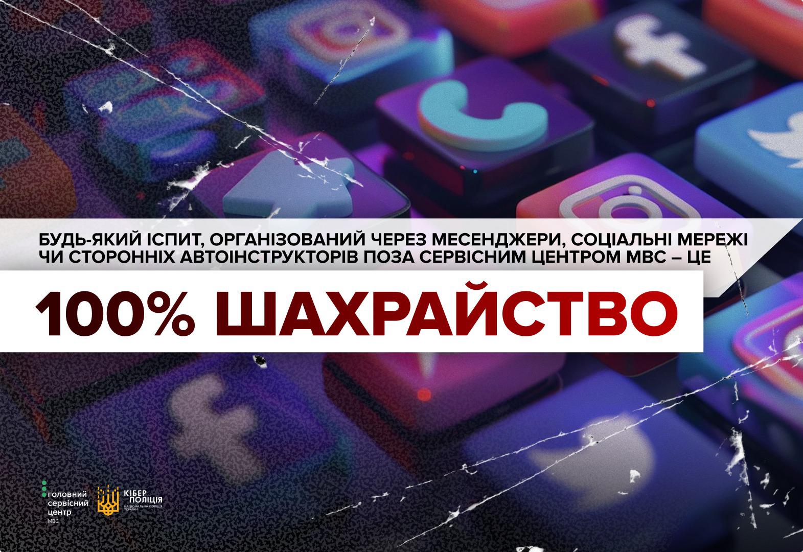 Інформаційне зображення на тлі розмитих кольорових іконок соціальних мереж та месенджерів з ефектом тріщин і зернистості. У центральній частині на двох білих прямокутних плашках розміщено текст. На верхній вузькій плашці чорними літерами написано: БУДЬ-ЯКИЙ ІСПИТ, ОРГАНІЗОВАНИЙ ЧЕРЕЗ МЕСЕНДЖЕРИ, СОЦІАЛЬНІ МЕРЕЖІ ЧИ СТОРОННІХ АВТОІНСТРУКТОРІВ ПОЗА СЕРВІСНИМ ЦЕНТРОМ МВС – ЦЕ. На нижній ширшій плашці великими темно-червоними літерами надруковано: 100% ШАХРАЙСТВО. У лівому нижньому кутку розташовано білі логотипи Головного сервісного центру МВС та Кіберполіції Національної поліції України.