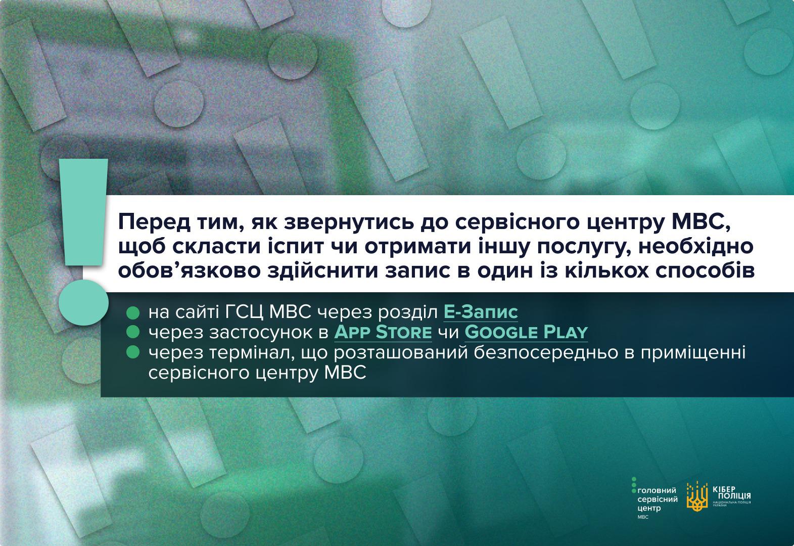 Інформаційне зображення на зеленому тлі з візерунком із знаків оклику та ефектом зернистості. Зліва розташовано великий бірюзовий знак оклику. У центральній частині на білій прямокутній плашці чорними літерами надруковано заголовок: Перед тим, як звернутись до сервісного центру МВС, щоб скласти іспит чи отримати іншу послугу, необхідно обов’язково здійснити запис в один із кількох способів. Нижче на темно-зеленій прямокутній плашці розміщено перелік із трьох пунктів, позначених зеленими кружечками: на сайті ГСЦ МВС через розділ Е-Запис; через застосунок в APP STORE чи GOOGLE PLAY; через термінал, що розташований безпосередньо в приміщенні сервісного центру МВС. У правому нижньому кутку розміщено білі логотипи Головного сервісного центру МВС та Кіберполіції Національної поліції України.